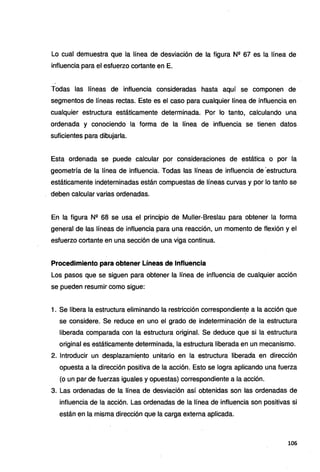 Lo cual demuestra que la línea de desviación de la figura N2 67 es la línea de
influencia para el esfuerzo cortante en E.
Todas las líneas de influencia consideradas hasta aquí se componen de
segmentos de líneas rectas. Este es el caso para cualquier línea de influencia en
cualquier estructura estáticamente determinada. Por lo tanto, calculando una
ordenada y conociendo la forma de la línea de influencia se tienen datos
suficientes para dibujarla.
Esta ordenada se puede calcular por consideraciones de estática o por la
geometría de la línea de influencia. Todas las líneas de influencia de ·estructura
estáticamente indeterninadas están compuestas de líneas curvas y por lo tanto se
deben calcular varias ordenadas.
En la figura N2 68 se usa el principio de Muller-Breslau para obtener la forma
general de las líneas de influencia para una reacción, un momento de flexión y el
esfuerzo cortante en una sección de una viga continua.
Procedimiento para obtener Líneas de Influencia
Los pasos que se siguen para obtener la línea de influencia de cualquier acción
se pueden resumir como sigue:
1. Se libera la estructura eliminando la restricción correspondient~ a la acción que
se considere. Se reduce en uno el grado de indeterminación de la estructura
liberada comparada con la estructura original. Se deduce que si la estructura
original es estáticamente determinada, la estructura liberada en un mecanismo.
2. Introducir un desplazamiento unitario en la estructura liberada en dirección
opuesta a la dirección positiva de la acción. Esto se logra aplicando una fuerza
(o un par de fuerzas iguales y opuestas) correspondiente a la acción.
3. Las ordenadas de la línea de desviación así obtenidas son las ordenadas de
influencia de la acción. Las ordenadas de la línea de influencia son positivas si
están en la misma dirección que la carga externa aplicada.
106
 