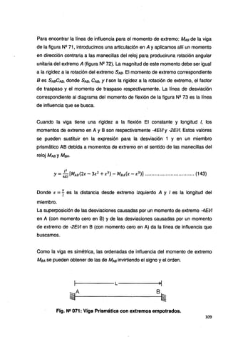 Para encontrar la línea de influencia para el momento de extremo: MAa de la viga
de la figura Nº 71, introducimos una articulación en A y aplicamos allí un momento
en dirección contraria a las manecillas del reloj para produciruna rotación angular
unitaria del extremo A (figura Nº 72). La magnitud de este momento debe ser igual
a la rigidez a la rotación del extremo SAa· El momento de extremo correspondiente
B es SAaCAa, donde SAa, CAa, y t son la rigidez a la rotación de extremo, el factor
de traspaso y el momento de traspaso respectivamente. La línea de desviación
correspondiente al diagrama del momento de flexión de la figura Nº 73 es la línea
de influencia que se busca.
Cuando la viga tiene una rigidez a la flexión El constante y longitud /, los
momentos de extremo en A y B son respectivamente -4Elll y -2Elll. Estos valores
se pueden sustituir en la expresión para la desviación 1 y en un miembro
prismático AB debida a momentos de extremo en el sentido de las manecillas del
reloj MAa y MaA·
Y=:;/[MAB(2E - 3E
2
+E
3
) - MBA(E - E
3
)) .•••••.••..•...••.•••.••.••.••• (143)
Donde E = f es la distancia desde extremo izquierdo A y I es la longitud del
miembro.
L~ superposición de las desviaciones causadas por un momento de extremo -4Elll
en A (con momento cero en B) y de las desviaciones causadas por un momento
de extremo de -2Elll en B (con momento cero en A) da la línea de influencia que
buscamos.
Como la viga es simétrica, las ordenadas de influencia del momento de extremo
MaA se pueden obtener de las de MAa invirtiendo el signo y el orden.
~i---A------B~
Fig. N2 071 : Viga Prismática con extremos empotrados.
109
 