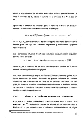 Donde n es la ordenada de influencia de la acción indicada por el subíndice. La
línea de influencia de RAs es una línea recta con la ordenada 1 en A y la cero en
B.
Igualmente, la ordenada de influencia para el momento de flexión en cualquier
sección a la distancia x del extremo izquierdo es dada por:
(l-X) X
nM = nMs +-l-nMAB --¡nMBA .............................. (147)
Donde nM y nMs son las ordenadas de influencia para el momento de flexión en la
sección para una viga con extremos empotrados y simplemente apoyados
respectivamente.
Las ordenadas de influencia del esfuerzo cortante en cualquier sección se pueden
calcular con la ecuación:
1
nv = nvs -L(nMAB +nMBA) .................................... (148)
Donde nvs es la ordenada de influencia para el esfuerzo cortante en la misma
sección de una viga simplemente apoyada.
Las líneas de influencia para vigas prismáticas continuas con claros iguales o con
claros desiguales en ciertas relaciones se pueden encontrar en diversas
referencias y en la mayoría de los casos no es necesario calcularlas. Por otra
parte, las líneas de influencia frecuentemente se calculan en el diseño de puentes
de 1 variable o con claros que varían irregularmente formando vigas continuas,
también en pórticos y emparrillados.
2.5.2.12 MÉTODOS DE DISEÑO PARA PUENTES DE CARRETERAS
Para diseñar un puente carretero de concreto ó acero se utiliza la Norma de la
AASHTO LRFD
109
, denominada "Método de Diseño por Factores de Carga y
Resistencia", la cual toma en cuenta la resistencia media estadística, las cargas
iogAMERICANASSOC/AT/ON OF STATE HIGHWAY AND TRANSPORTAT/ON OFFICIALS (AASHTO)
111
 