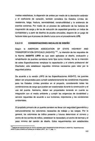 medias estadísticas, la dispersión de ambos por medio de la desviación estándar
y el coeficiente de variación, también considera los Estados Límites de:
resistencia, fatiga, fractura, serviciabilidad, constructibilidad y la existencia de
eventos extremos. Por medio de un proceso de calibración de los factores de
mayoración de carga y de los de reducción de capacidad garantiza un índice de
confiabilidad y a partir de diseños de prueba simulados, dispone de un juego de
factores tales que el proceso de diseño luzca como el procedimiento LFD.
2.5.2.13 CONSIDERACIONES INICIALES DE DISEÑO
Según la AMERICAN ASSOCIATION OF STATE HIGHWAY ANO
TRANSPORTATION OFFICIALS (AASHTO) 11
º, la intención de los requisitos de
la Norma AASHTO LRFD es que sean aplicados al diseño, evaluación y
rehabilitación de puentes carreteros tanto fijos como móviles. No es la intención
de estas Especificaciones remplazar la capacitación y el criterio profesional del
Diseñador; sólo establecen requisitos mínimos necesarios para velar por la
seguridad pública.
De acuerdo a la versión LRFD de las Especificaciones AASHTO, los puentes
deben ser proyectados para cumplir satisfactoriamente las condiciones impuestas
para los Estados Límites previstos en el proyecto, considerando todas las
combinaciones de carga que puedan ser ocasionadas durante la construcción y el
uso del puente. Asimismo, deben ser proyectados teniendo en cuenta su
integración con el medio ambiente y cumplir las exigencias de durabilidad y
servicio requeridas de acuerdo a sus funciones, importancia y las condiciones
ambientales.
El propósito primario de un puente carretero es llevar con seguridad (geométrica y
estructuralmente) los volúmenes necesarios de trabajo y las cargas. Por lo
general, los volúmenes de tráfico presente y futuros determinan el número y
ancho de los carriles de tráfico, establecen la necesidad y el ancho de bermas y el
peso mínimo del camión de diseño. Estos requerimientos son establecidos
11
ºAMERICANASSOCIATION OF STATE HIGHWAY ANO TRANSPORTATION OFFICIALS (AASHTO), "Especificaciones
AASHTO para el diseño de Puentes por el método LRFD~ Art. 1. 1, pág. 1-1.
112
 