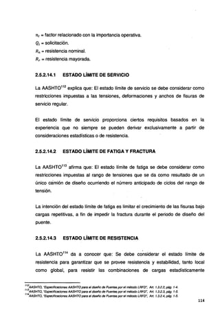 n1 = factor relacionado con la importancia operativa.
Qi =solicitación.
Rn =resistencia nominal.
Rr = resistencia mayorada.
2.5.2.14.1 ESTADO LÍMITE DE SERVICIO
La AASHT0112
explica que: El estado límite de servicio se debe considerar como
restricciones impuestas a las tensiones, deformaciones y anchos de fisuras de
servicio regular.
El estado límite de servicio proporciona ciertos requisitos basados en la
experiencia que no siempre se pueden derivar exclusivamente a partir de
consideraciones estadísticas o de resistencia.
2.5.2.14.2 ESTADO LÍMITE DE FATIGA Y FRACTURA
La AASHT0113
afirma que: El estado límite de fatiga se debe considerar como
restricciones impuestas al rango de tensiones que se da como resultado de un
único camión de diseño ocurriendo el número anticipado de ciclos del rango de
tensión.
La intención del estado límite de fatiga es limitar el crecimiento de las fisuras bajo
cargas repetitivas, a fin de impedir la fractura durante el periodo de diseño del
puente.
2.5.2.14.3 ESTADO LÍMITE DE RESISTENCIA
La AASHT0114
da a conocer que: Se debe considerar el estado límite de
resistencia para garantizar que se provee resistencia y estabilidad, tanto local
como global, para resistir las combinaciones de cargas estadísticamente
112
MSHTO, "Especificacion~s MSHTO para el diseño de Puentes por el método LRFD'; Art. 1.3.2.2, pág. 1-4.
113
AASHTO, "Especificaciones AASHTO para el diseño de Puentes por el método LRFD~ Art. 1.3.2.3, pág. 1-5.
114
AASHTO, "Especificaciones AASHTO para el diseño de Puentes por el método LRFD~ Art. 1.3.2.4, pág. 1-5.
114
 