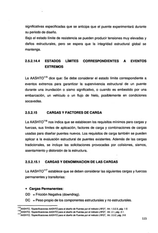significativas especificadas que se anticipa que el puente experimentará durante
su periodo de diseño.
Bajo el estado límite de resistencia se pueden producir tensiones muy elevadas y
daños estructurales, pero se espera que la integridad estructural global se
mantenga.
2.5.2.14.4 ESTADOS LÍMITES CORRESPONDIENTES A EVENTOS
EXTREMOS
La AASHT0115
dice que: Se debe considerar el estado límite correspondiente a
eventos extremos para garantizar la supervivencia estructural de un puente
durante una inundación o sismo significativo, o cuando es embestido por una
embarcación, un vehículo o un flujo de hielo, posiblemente en condiciones
socavadas.
2.5.2.15 CARGAS Y FACTORES DE CARGA
La AASHT0116
nos indica que se establecen los requisitos mínimos para cargas y
fuerzas, sus límites de aplicación, factores de carga y combinaciones de cargas
usadas para diseñar puentes nuevos. Los requisitos de carga también se pueden
aplicar a la evaluación estructural de puentes existentes. Además de las cargas
tradicionales, se incluye las solicitaciones provocadas por colisiones, .sismos,
asentamiento y distorsión de la estructura.
2.5.2.15.1 CARGAS Y DENOMINACION DE LAS CARGAS
La AASHTO117
establece que se deben considerar las siguientes cargas y fuerzas
permanentes y transitorias:
• Cargas Permanentes:
DD = Fricción Negativa (downdrag).
DC =Peso propio de los componentes estructurales y no estructurales.
115
AASHTO, "Especificaciones AASHTO para el diseño de Puentes por el método LRFD", Art. 1.3.2.5, pág. 1-5.
116
AASHTO, "Especificaciones AASHTO para el diseño de Puentes por el método LRFD': Art. 3. 1, pág. 3-1.
117
AASHTO, "Especificaciones AASHTO para el diseño de Puentes por el método LRFD': Art. 3.3.2, pág. 3-9.
115
 