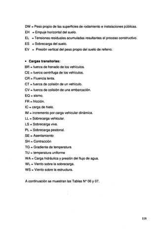 DW = Peso propio de las superficies de rodamiento e instalaciones públicas.
EH = Empuje horizontal del suelo.
EL =Tensiones residuales acumuladas resultantes el proceso constructivo.
ES = Sobrecarga del suelo.
EV = Presión vertical del peso propio del suelo de relleno.
• Cargas transitorias:
BR =fuerza de frenado de los vehículos.
CE = fuerza centrífuga de los vehículos.
CR = Fluencia lenta.
CT = fuerza de colisión de un vehículo.
CV =fuerza de colisión de una embarcación.
EQ =sismo.
FR =fricción.
IC = carga de hielo.
IM = incremento por carga vehicular dinámica.
LL = Sobrecarga vehicular.
LS = Sobrecarga viva.
PL = Sobrecarga peatonal.
SE = Asentamiento
SH =Contracción
TG = Gradiente de temperatura
TU = temperatura uniforme
WA = Carga hidráulica y presión del flujo de agua.
WL =Viento sobre la sobrecarga.
WS =Viento sobre la estructura.
A continuación se muestran las Tablas Nº 06 y 07.
116
 