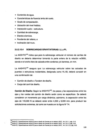 • Contenido de agua.
• Características de fluencia lenta del suelo.
• Grado de compactación.
• Ubicación del nivel freático.
• Interacción suelo - estructura.
• Cantidad de sobrecarga.
• Efectos sísmicos.
• Pendiente del relleno, e
• Inclinación del muro.
2.5.2.15.4 SOBRECARGAS GRAVITATORIAS: LL y PL
La AASHT0123
indica que para la sobrecarga vehicular el número de carriles de
diseño se debería determinar tomando la parte entera de la relación w/3600,
siendo w el ancho libre de calzada entre cordones y/o barreras, en mm.
La AASHTO124
asegura que: La sobrecarga vehicular sobre las calzadas de
puentes o estructuras incidentales, designada como HL-93, deberá consistir en
una combinación de:
• Camión de diseño o Tandem de diseño.
• Carga del carril de diseño.
Camión de Diseño: Según la AASHT0125
, los pesos y las separaciones entre los
ejes y las ruedas del camión de diseño serán como se especifican. Se deberá
considerar un incremento por carga dinámica; asimismo, la separación entre los
ejes de 145,000 N se deberá variar entre 4,300 y 9,000 mm~ para producir las
solicitaciones extremas, tal como se muestra en la figura Nº 74.
123
AASHTO, "Especificaciones AASHTO para el diseño de Puentes por el método LRFD~ Art. 3.6. 1.1, pág. 3-18.
124
AASHTO, "Especificaciones AASHTO para el diseño de Puentes por el método LRFD': Art. 3.6. 1.2, pág. 3-20.
125
AASHTO, "Especificaciones AASHTO para el diseño de Puentes por el método LRFD", Art. 3.6. 1.2.2, pág. 3-25.
120
 