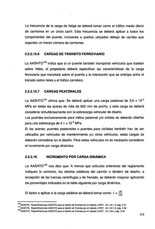 La frecuencia de la carga de fatiga se deberá tomar como el tráfico medio diario
de camiones en un único carril. Esta frecuencia se deberá aplicar a todos los
componentes del puente, inclusivea a quellos ubicados debajo de carriles que
soportan un menor número de camiones.
2.5.2.15.6 CARGAS DE TRÁNSITO FERROVIARIO
La AASHT0130
indica que si un puente también transporta vehículos que trasitan
sobre rieles, el propietario deberá especificar las características de la carga
ferroviaria que transitará sobre el puente y la interacción que se anticipa entre el
tránsito sobre rieles y el tráfico carretero.
2.5.2.15.7 CARGAS PEATONALES
La AASHT0131
afirma que: Se deberá aplicar una carga peatonal de 3.6 x 10-3
MPa en todas las aceras de más de 600 mm de ancho, y esta carga se deberá
considerar simultáneamente con la sobrecarga vehicular de diseño.
Los puentes exclusivamente para tráfico peatonal y/o ciclista se deberán diseñar
para una sobrecarga de 4.1 x 10-3
MPa.
Si las aceras, puentes peatonales o puentes para ciclistas también han de ser
utilizados por vehículos de mantenimiento y/u otros vehículos, estas cargas se
deberán considerar en el diseño. Para estos vehículos no es necesario considerar
el incremento por carga dinámica.
2.5.2.16 INCREMENTO POR CARGA DINÁMICA
La AASHT0132
nos dice que: A menos que artículos anteriores del reglamento
indiquen lo contrario, los efectos estáticos del camión o tándem de diseño, a
excepción de las fuerzas centrífugas y de frenado, se deberán mayorar aplicando
los porcentajes indicados en la tabla siguiente por carga dinámica.
El factor a aplicar a la carga estática se deberá tomar como: 1 +.!!!_
100
130
AASHTO, "Especificaciones AASHTO para el diseño de Puentes por el método LRFD", Art. 3.6.1.5, pág. 3-31.
131
AASHTO, "Especificaciones AASHTO para el diseño de Puentes por el método LRFD", Art. 3.6. 1.6, pág. 3-32.
132
AASHTO, "Especificaciones AASHTO para el diseño de Puentes por el método LRFD", Art. 3.6.2, pág. 3-32.
123
 