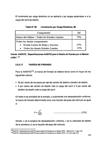 El incremento por carga dinámica no se aplicará a las cargas peatonales ni a la
carga del carril de diseño.
Tabla Nº 09 : Incremento por Carga Dinámica, IM
Co1uponente IM
Jm1tas del tablero - Todos los Estados Lítnites 75%
Todos los demás con1ponentes
• Estado Lúnite de fatiga y fractura 15o/o
• Todos los de111ás Estados Lúnites 33%
Fuente: AASHTO, "Especificaciones AASHTO para el Diseño de Puentes por el Método
LFRD". 133
2.5.2.17 FUERZA DE FRENADO
Para la AASHT0134
, la fuerza de frenado se deberá tomar como el mayor de los
siguientes valores:
• 25 por ciento de los pesos por eje del camión de diseño o tándem de diseño.
• 5 por ciento del camión de diseño más la carga del carril ó 5 por ciento del
tándem de diseño más la carga del carril.
En base a los principios de la energía, y suponiendo una desaceleración uniforme,
la fuerza de frenado determinada como una fracción del peso del vehículo es igual
a:
vi
b=-
2ga
............................................ (152)
Donde: a es la longitud de desaceleración uniforme, ves la velocidad de diseño
de la carretera y bes la fracción del peso del vehículo.
133
AASHTO, "Especificaciones AASHTO para el diseño de Puentes por el método LRFD': Tabla 3.6.2.1-1, pág. 3-32.
134
AASHTO, "Especificaciones AASHTO para el diseño de Puentes por el método LRFD", Art. 3.6.4, pág. 3-34.
124
 