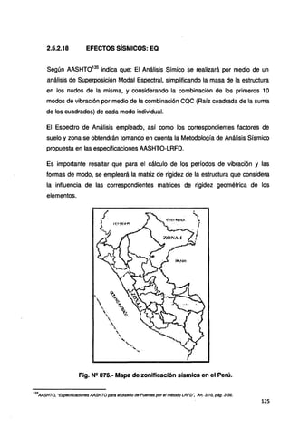 2.5.2.18 EFECTOS SÍSMICOS: EQ
Según AASHT0135
indica que: El Análisis Símico se realizará por medio de un
análisis de Superposición Modal Espectral, simplificando la masa de la estructura
en los nudos de la misma, y considerando la combinación de los primeros 1O
modos de vibración por medio de la combinación CQC (Raíz cuadrada de la suma
de los cuadrados) de cada modo individual.
El Espectro de Análisis empleado, así como los correspondientes factores de
suelo y zona se obtendrán tomando en cuenta la Metodología de Análisis Sísmico
propuesta en las especificaciones AASHTO-LRFD.
Es importante resaltar que para el cálculo de los períodos de vibración .Y las
formas de modo, se empleará la matriz de rigidez de la estructura que considera
la influencia de las correspondientes matrices de rigidez geométrica de los
elementos.
Fig. N2 076.· Mapa de zonificación sísmica en el Perú.
135
AASHTO, "Especificaciones AASHTO para el diseño de Puentes por el método LRFD~ Art. 3. 1O, pág. 3-56.
125
 