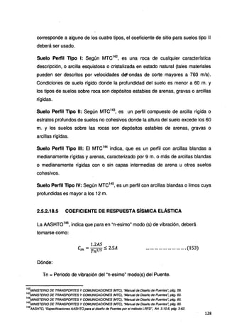 corresponde a alguno de los cuatro tipos, el coeficiente de sitio para suelos tipo 11
deberá ser usado.
Suelo Perfil Tipo 1: Según MTC142
, es una roca de cualquier característica
descripción, o arcilla esquistosa o cristalizada en estado natural (tales materiales
pueden ser descritos por velocidades deJ:ondas de corte mayores a 760 mis).
Condiciones de suelo rígido donde la profundidad del suelo es menor a 60 m. y
los tipos de suelos sobre roca son depósitos estables de arenas, gravas o arcillas
rígidas.
Suelo Perfil Tipo 11: Según MTC143
, es un perfil compuesto de arcilla rígida o
estratos profundos de suelos no cohesivos donde la altura del suelo excede los 60
m. y los suelos sobre las rocas son depósitos estables de arenas, gravas o
arcillas rígidas.
Suelo Perfil Tipo 111: El MTC144
indica, que es un perfil con arcillas blandas a
medianamente rígidas y arenas, caracterizado por 9 m. o más de arcillas blandas
o medianamente rígidas con o sin capas intermedias de arena u otros suelos
cohesivos.
Suelo Perfil Tipo IV: Según MTC145
, es un perfil con arcillas blandas o limos cuya
profundidas es mayor a los 12 m.
2.5.2.18.5 COEFICIENTE DE RESPUESTA SÍSMICA ELÁSTICA
La AASHT0146
, indica que para en "n-esimo" modo (s) de vibración, deberá
tomarse como:
1.2AS
Csn = Tn2/3 ~ 2.SA ............................ (153)
Dónde:
Tn =Periodo de vibración del "n-esimo" modo(s) del Puente.
142
MINISTERIO DE TRANSPORTES Y COMUNICACIONES (MTC), "Manual de Diseño de Puentes'; pág. 59.
143
MINISTERIO DE TRANSPORTES YCOMUNICACIONES (MTC), "Manual de Diseño de Puentes~ pág. 60.
144
MINISTERIO DE TRANSPORTES Y COMUNICACIONES (MTC), "Manual de Diseño de Puentes", pág. 60.
145
MINISTERIO DE TRANSPORTES Y COMUNICACIONES (MTC), "Manual de Diseño de Puentes", pág. 60.
146
AASHTO, "Especificaciones AASHTO para el diseño de Puentes porel método LRFD'; Art. 3.10.6, pág. 3-62.
128
 