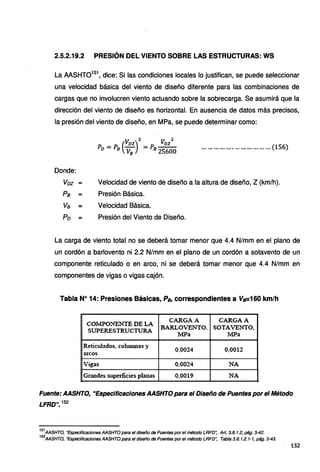 2.5.2.19.2 PRESIÓN DEL VIENTO SOBRE LAS ESTRUCTURAS: WS
La AASHT0151
, dice: Si las condiciones locales lo justifican, se puede seleccionar
una velocidad básica del viento de diseño diferente para las combinaciones de
cargas que no involucren viento actuando sobre la sobrecarga. Se asumirá que la
dirección del viento de diseño es horizontal. En ausencia de datos más precisos,
la presión del viento de diseño, en MPa, se puede determinar como:
Donde:
Voz :::;::
Pa :::;::
Va :::;::
Po :::;::
(
VDz)
2
VDz
2
PD =PB VB =PB 25600 .................................. (156)
Velocidad de viento de diseño a la altura de diseño, Z (km/h).
Presión Básica.
Velocidad Básica.
Presión del Viento de Diseño.
La carga de viento total no se deberá tomar menor que 4.4 N/mm en el plano de
un cordón a barlovento ni 2.2 N/mm en el plano de un cordón a sotavento de un
componente reticulado o en arco, ni se deberá tomar menor que 4.4 N/mm en
componentes de vigas o vigas cajón.
Tabla Nº 14: Presiones Básicas, Ps, correspondientes a Vs=160 km/h
COMPO:!TENTE DE LA
CARGA A CAR:GAA
SUPERESTRUCTURA
BARLOVENTO, SOTAifil.:!O.
MPa MPa
Reticulados, columnas y
0,0024 0,0012
arcos
Vigas 0,0024 NA
Grandes superlicies planas 0,0019 NA
Fuente: AASHTO, "Especificaciones AASHTO para el Diseño de Puentes por el Método
LFRD". 152
151
AASHTO, "Especificaciones AASHTO para el diseño de Puentes por el método LRFO~ Art. 3.8.1.2, pág. 3-42.
152
AASHTO, "Especificaciones AASHTO para el diseño de Puentes por el método LRFO", Tabla 3.8. 1.2. 1-1, pág. 3-43.
132
 