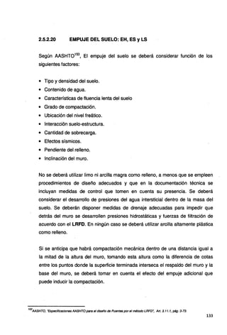 2.5.2.20 EMPUJE DEL SUELO: EH, ES y LS
Según AASHT0153
, El empuje del suelo se deberá considerar función de los
siguientes factores:
• Tipo y densidad del suelo.
• Contenido de agua.
• Características de fluencia lenta del suelo
• Grado de compactación.
• Ubicación del nivel freático.
• Interacción suelo-estructura.
• Cantidad de sobrecarga.
• Efectos sísmicos.
• Pendiente del relleno.
• Inclinación del muro.
No se deberá utilizar limo ni arcilla magra como relleno, a menos que se empleen
procedimientos de diseño adecuados y que en la documentación técnica se
incluyan medidas de control que tomen en cuenta su presencia. Se deberá
considerar el desarrollo de presiones del agua intersticial dentro de la masa del
suelo. Se deberán disponer medidas de drenaje adecuadas para impedir que
detrás del muro se desarrollen presiones hidrostáticas y fuerzas de filtración de
acuerdo con el LRFD. En ningún caso se deberá utilizar arcilla altamente plástica
como relleno.
Si se anticipa que habrá compactación mecánica dentro de una distancia igual a
la mitad de la altura del muro, tomando esta altura como la diferencia de cotas
entre los puntos donde la superficie terminada interseca el respaldo del muro y la
base del muro, se deberá tomar en cuenta el efecto del empuje adicional que
puede inducir la compactación.
153
AASHTO, "Especificaciones AASHTO para el diseño de Puentes por el método LRFD", Art. 3. 11. 1, pág. 3-73.
133
 