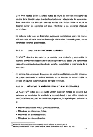 Si el nivel freático difiere a ambos lados del muro, se deberán considerar los
efectos de la filtración sobre la estabilidad del muro y el potencial de socavación.
Para determinar los empujes laterales totales que actúan sobre el muro se
deberán sumar las presiones del agua intersticial a las tensiones efectivas
horizontales.
Se debería evitar que se desarrollen presiones hidrostáticas sobre los muros,
utilizando roca triturada, tuberías de drenaje, mechinales, drenes de grava, drenes
perforados o drenes geosintéticos.
2.5.2.21 ANALISIS ESTRUCTURAL • AASHTO
El MTC154
, describe los métodos de análisis para el diseño y evaluación de
puentes. El Método seleccionado de análisis puede variar desde uno aproximado
hasta otro sofisticado dependiendo del tamaño, complejidad e importancia de la
estructura.
En general, las estructuras de puentes se analizarán elásticamente. Sin embargo,
se puede considerar el análisis inelástico o los efectos de redistribución de
fuerzas en algunas superestructuras de vigas continuas.
2.5.2.21.1 MÉTODOS DE ANÁLISIS ESTRUCTURAL ACEPTABLES
La AASHT0155
indica que se puede utilizar cualquier método de análisis que
satisfaga los requisitos de equilibrio y compatibilidad y que utilice relaciones
tensión-deformación, para los materiales propuestos, incluyendo pero no limitados
a:
• Métodos elásticos de fuerza y desplazamientos.
• Método de las diferencias finitas.
• Método de los elementos finitos.
• Método de las placas plegadas.
154
Ministerio de Transportes y Comunicaciones (MTCJ, "Manual de Diseño de Puentes~ pág. 71.
155
AASHTO, "EspecificacionesAASHTOpara e/diseño de Puentes por el método LRFD", Art. 4.4, pág. 4-10.
134
 