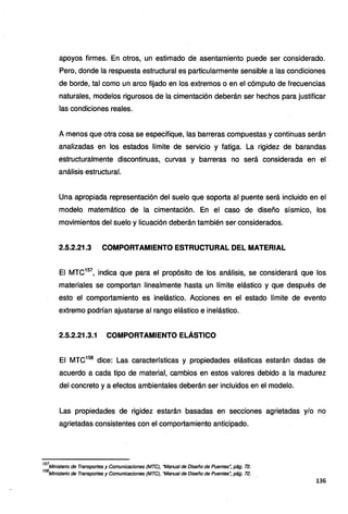 apoyos firmes. En otros, un estimado de asentamiento puede ser considerado.
Pero, donde la respuesta estructural es particularmente sensible a las condiciones
de borde, tal como un arco fijado en los extremos o en el cómputo de frecuencias
naturales, modelos rigurosos de la cimentación deberán ser hechos para justificar
las condiciones reales.
A menos que otra cosa se especifique, las barreras compuestas y continuas serán
analizadas en los estados límite de servicio y fatiga. La rigidez de barandas
estructuralmente discontinuas, curvas y barreras no será considerada en el
análisis estructural.
Una apropiada representación del suelo que soporta al puente será incluido en el
modelo matemático de la cimentación. En el caso de diseño sísmico, los
movimientos del suelo y licuación deberán también ser considerados.
2.5.2.21.3 COMPORTAMIENTO ESTRUCTURAL DEL MATERIAL
El MTC157
, indica que para el propósito de los análisis, se considerará que los
materiales se comportan linealmente hasta un límite elástico y que después de
esto el comportamiento es inelástico. Acciones en el estado límite de evento
extremo podrían ajustarse al rango elástico e inelástico.
2.5.2.21.3.1 COMPORTAMIENTO ELÁSTICO
El MTC158
dice: Las características y propiedades elásticas estarán dadas de
acuerdo a cada tipo de material, cambios en estos valores debido a la madurez
del concreto y a efectos ambientales deberán ser incluidos en el modelo.
Las propiedades de rigidez estarán basadas en secciones agrietadas y/o no
agrietadas consistentes con el comportamiento anticipado.
157
Ministerio de Transportes y Comunicaciones (MTC), "Manual de Diseño de Puentes~ pág. 72.
158
Ministerio de Transportes y Comunicaciones (MTC), "Manual de Diseño de Puentes~ pág. 72.
136
 