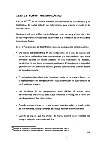 2.5.2.21.3.2 COMPORTAMIENTO INELÁSTICO
Para el MTC159
, en un análisis inelástico un mecanismo de falla deseado y la
localización de rótulas deberán ser determinados para estimar el efecto de la
fuerza extrema.
Se determinará en el análisis que las fallas por corte, pandeo y adherencia, unión
de las componentes estructurales no preceden a la formación de un mecanismo
inelástico en flexión.
El MTC160
, explica que se deberá tener en cuenta las siguientes consideraciones:
• Una casual sobreresistencia en una componente en la cual se espera una
formación de rótulas deberá ser considerado ya que esto puede dar lugar a una
formación adversa de rótulas plásticas en una localización no deseada,
formándose de esta forma un mecanismo diferente. El deterioro de la integridad
geométrica de una estructura debido a grandes deformaciones también deberá
ser tomado en cuenta.
• El modelo inelástico deberá estar basado en resultados de ensayos físicos o en
la representación del comportamiento carga-deformación el cual también es
confirmado por ensayos.
• Las secciones de las componentes serán dúctiles si pueden sufrir
. deformaciones enelásticas y esto puede mejorarse o conseguirse a través del
uso de confinamiento u otros medios.
• Cuando se espera tener un comportamiento inelástico debido a la colocación
de confinamiento, los especímenes de ~nsayo incluirán tal confinamiento.
• Cuando se espere que los efectos de fuerza extrema sean repetidos los
ensayos reflejarán su naturaleza cíclica.
159
Ministerio de Transportes y Comunicaciones (MTC), "Manual de Diseño de Puentes", pág. 72.
160
Ministerio de Transportes y Comunicaciones (MTC), "Manual de Diseño de Puentes", pág. 72.
137
 