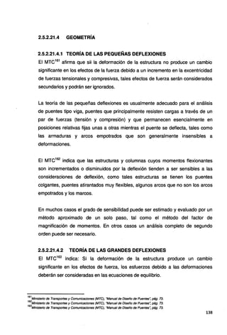 2.5.2.21.4 GEOMETRÍA
2.5.2.21.4.1 TEORÍA DE LAS PEQUEÑAS DEFLEXIONES
El MTC161
afirma que sii la deformación de la estructura no produce un cambio
significante en los efectos de la fuerza debido a un incremento en la excentricidad
de fuerzas tensionales y compresivas, tales efectos de fuerza serán considerados
secundarios y podrán ser ignorados.
La teoría de las pequeñas deflexiones es usualmente adecuado para el análisis
de puentes tipo viga, puentes que principalmente resisten cargas a través de un
par de fuerzas (tensión y compresión) y que permanecen esencialmente en
posiciones relativas fijas unas a otras mientras el puente se deflecta, tales como
las armaduras y arcos empotrados que son generalmente insensibles a
deformaciones.
El MTC162
indica que las estructuras y columnas cuyos momentos flexionantes
son incrementados o disminuidos por la deflexión tienden a ser sensibles a las
consideraciones de deflexión, como tales estructuras se tienen los puentes
colgantes, puentes atirantados muy flexibles, algunos arcos que no son los arcos
empotrados y los marcos.
En muchos casos el grado de sensibilidad puede ser estimado y evaluado por un
método aproximado de un solo paso, tal como el método del factor de
magnificación de momentos. En otros casos un análisis completo de segundo
orden puede ser necesario.
2.5.2.21.4.2 TEORÍA DE LAS GRANDES DEFLEXIONES
El MTC163
indica: Si la deformación de la estructura produce un cambio
significante en los efectos de fuerza, los esfuerzos debido a las deformaciones
deberán ser consideradas en las ecuaciones de equilibrio.
161
Ministerio de Transportes y Comunicaciones (MTC), "Manual de Diseño de Puentes~ pág. 73.
162
Ministerio de Transportes y Comunicaciones (MTC), "Manual de Diseño de Puentes~ pág. 73.
163
Ministerio de Transportes y Comunicaciones (MTC), "Manual de Diseño de Puentes·: pág. 73.
138
 