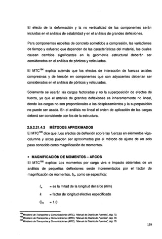 El efecto de la deformación y la no verticalidad de las componentes serán
incluidas en el análisis de estabilidad y en el análisis de grandes deflexiones.
Para componentes esbeltos de concreto sometidos a compresión, las variaciones
de tiempo y esfuerzo que dependen de las características del material, los cuales
causan cambios significantes en la geometría estructural deberán ser
considerados en el análisis de pórticos y reticulados.
El MTC164
explica además que los efectos de interacción de fuerzas axiales
compresivas y de tensión en componentes que son adyacentes deberían ser
considerados en el análisis de pórticos y reticulados.
Solamente se usarán las cargas factoradas y no la superposición de efectos de
fuerza, ya que el análisis de grandes deflexiones es inherentemente no lineal,
donde las cargas no son proporcionales a los desplazamientos y la superposición
no puede ser usada. En el análisis no lineal el orden de aplicación de las cargas
deberá ser consistente con los de la estructura.
2.5.2.21.4.3 MÉTODOS APROXIMADOS
El MTC165
dice que: Los efectos de deflexión sobre las fuerzas en elementos viga-
columna y arcos pueden ser aproximados por el método de ajuste de un solo
paso conocido como magnificación de momentos.
• MAGNIFICACIÓN DE MOMENTOS - ARCOS
El MTC166
explica: Los momentos por carga viva e impacto obtenidos de un
análisis de pequeñas deflexiones serán incrementados por el factor de
magnificación de momentos, c5b, como se especifica:
lu =es la mitad de la longitud del arco (mm)
k =factor de longitud efectiva especificado
Cm =1.0
164
Ministerio de Transportes y Comunicaciones (MTC), "Manual de Diseño de Puentes", pág. 73.
165
Ministerio de Transportes y Comunicaciones (MTC), "Manual de Diseño de Puentes'; pág. 73.
166
Ministerio de Transportes y Comunicaciones (MTCJ, "Manual de Diseño de Puentes~ pág. 75.
139
 