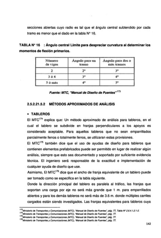 secciones abiertas cuyo radio es tal que el ángulo central subtendido por cada
tramo es menor que el dado en la tabla Nº 16.
TABLA Nº 16 : Ángulo central Límite para despreciar curvatura al determinar los
momentos de flexión primarios.
Número Ángulo para un Ángulo para dos o
de vigas tramo más tramos
2 2º 3º
364 3º 4º
5 ó más 4º 5º
Fuente: MTC, "Manual de Diseño de Puentes"
173
2.5.2.21.5.2 MÉTODOS APROXIMADOS DE ANÁLISIS
• TABLEROS
El MTC174
explica que: Un método aproximado de análisis para tableros, en el
cual el tablero se subdivide en franjas perpendiculares a los apoyos es
considerado aceptable. Para aquellos tableros que no sean emparrillados
parcialmente llenos o totalmente llenos, se utilizaran estas provisiones.
El MTC175
también dice que el uso de ayudas de diseño para tableros que
contienen elementos prefabricados puede ser permitido en lugar de realizar algún
análisis, siempre que esto sea documentado y soportado por suficiente evidencia
técnica. El ingeniero será responsable de la exactitud e implementación de
cualquier ayuda de diseño que use.
Asimismo, El MTC176
dice que el ancho de franja equivalente de un tablero puede
ser tomado como se especifica en la tabla siguiente.
Donde la dirección principal del tablero es paralela al tráfico, las franjas que
soportan una carga por eje no será más grande que 1 m. para emparrillados
abiertos y para los demás tableros no será más de 3.6 m. donde múltiples carriles
'
cargados están siendo investigados. Las franjas equivalentes para tableros cuya
173
Ministerio de Transportes y Comunicaciones (MTC), "Manual de Diseño de Puentes~ pág. 77, Tabla N" 2.6.4.1.2.1-2.
174
Ministerio de Transportes y Comunicaciones (MTC), "Manual de Diseño de Puentes~ pág. 77.
175
Ministerio de Transportes y Comunicaciones (MTC), "Manual de Diseño de Puentes~ pág. 77.
176
Ministerio de Transportes y Comunicaciones (MTC}, "Manual de Diseño de Puentes~ pág. 77.
142
 