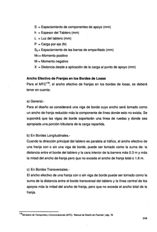 S =Espaciamiento de componentes de apoyo (mm)
h = Espesor del Tablero (mm)
L = Luz del tablero (mm)
P = Carga por eje (N)
Sb= Espaciamiento de las barras de emparillado (mm)
M+= Momento positivo
M-= Momento negativo
X =Distancia desde a aplicación de la carga al punto de apoyo (mm)
Ancho Efectivo de Franjas en los Bordes de Losas
Para el MTC178
, el ancho efectivo de franjas en los bordes de losas, se deberá
tener en cuenta:
a) General.-
Para el diseño se considerará una viga de borde cuyo ancho será tomado como
un ancho de franja reducido más la componente de línea donde esto no exista. Se
supondrá que las vigas de borde soportarán una línea de ruedas y donde sea
apropiada una porción tributaria de la carga repartida.
b) En Bordes Longitudinales.-
Cuando la dirección principal del tablero es paralela al tráfico, el ancho efectivo de
una franja con o sin una viga de borde, puede ser tomado como la suma de: la
distancia entre el borde del tablero y la cara interior de la barrera más 0.3 m y más
la mitad del ancho de franja pero que no exceda el ancho de franja total o 1.8 m.
c) En Bordes Transversales.-
El ancho efectivo de una franja con o sin viga de borde puede ser tomado como la
suma de la distancia entre el borde transversal del tablero y la línea central de los
apoyos más la mitad del ancho de franja, pero que no exceda el ancho total de la
franja.
178
Mínísterio de Transportes y Comunícaciones (MTC), ªManual de Díseño de Puentes", pág. 78.
144
 