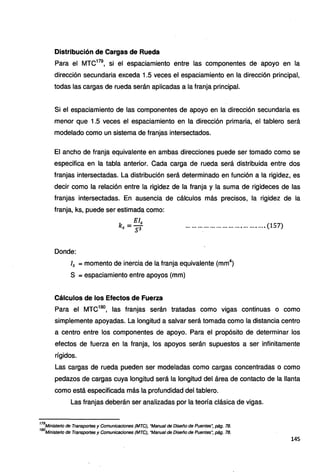 Distribución de Cargas de Rueda
Para el MTC179
, si el espaciamiento entre las componentes de apoyo en la
dirección secundaria exceda 1.5 veces el espaciamiento en la dirección principal,
todas las cargas de rueda serán aplicadas a la franja principal.
Si el espaciamiento de las componentes de apoyo en la dirección secundaria es
menor que 1.5 veces el espaciamiento en la dirección primaria, el tablero será
modelado como un sistema de franjas intersectados.
El ancho de franja equivalente en ambas direcciones puede ser tomado como se
especifica en la tabla anterior. Cada carga de rueda será distribuida entre dos
franjas intersectadas. La distribución será determinado en función a la rigidez, es
decir como la relación entre la rigidez de la franja y la suma de rigideces de las
franjas intersectadas. En ausencia de cálculos más precisos, la rigidez de la
franja, ks, puede ser estimada como:
....................................... (157)
Donde:
15 = momento de inercia de la franja equivalente (mm4
)
S =espaciamiento entre apoyos (mm)
Cálculos de los Efectos de Fuerza
Para el MTC180
, las franjas serán tratadas como vigas continuas o como
simplemente apoyadas. La longitud a salvar será tomada como la distancia centro
a centro entre los componentes de apoyo. Para el propósito de determinar los
efectos de fuerza en la franja, los apoyos serán supuestos a ser infinitamente
rígidos.
Las cargas de rueda pueden ser modeladas como cargas concentradas o como
pedazos de cargas cuya longitud será la longitud del área de contacto de la llanta
como está especificada más la profundidad del tablero.
Las franjas deberán ser analizadas por la teoría clásica de vigas.
179
Ministerio de Transportes y Comunicaciones (MTC), "Manual de Diseño de Puentes~ pág. 78.
180
Ministerio de Transportes y Comunicaciones (MTC), "Manual de Diseño de Puentes': pág. 78.
145
 
