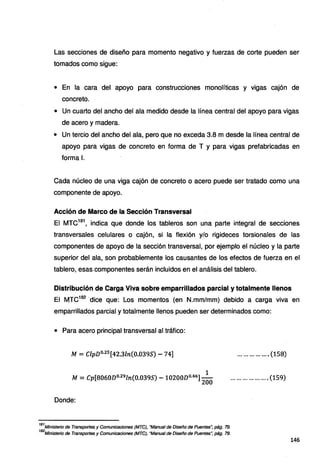 Las secciones de diseño para momento negativo y fuerzas de corte pueden ser
tomados como sigue:
• En la cara del apoyo para construcciones monolíticas y vigas cajón de
concreto.
• Un cuarto del ancho del ala medido desde la línea central del apoyo para vigas
de acero y madera.
• Un tercio del ancho del ala, pero que no exceda 3.8 m desde la línea central de
apoyo para vigas de concreto en forma de T y para vigas prefabricadas en
forma l.
Cada núcleo de una viga cajón de concreto o acero puede ser tratado como una
componente de apoyo.
Acción de Marco de la Sección Transversal
El MTC181
, indica que donde los tableros son una parte integral de secciones
transversales celulares o cajón, si la flexión y/o rigideces torsionales de las
componentes de apoyo de la sección transversal, por ejemplo el núcleo y la parte
superior del ala, son probablemente los causantes de los efectos de fuerza en el
tablero, esas componentes serán incluidos en el análisis del tablero.
Distribución de Carga Viva sobre emparrillados parcial y totalmente llenos
El MTC182
·dice que: Los momentos (en N.mm/mm) debido a carga viva en
emparrillados parcial y totalmente llenos pueden ser determinados como:
• Para acero principal transversal al tráfico:
M = ClpDº·25
[42.3ln(0.039S) - 74]
1
M = Cp[8060Dº·29
ln(0.039S) - 10200Do.46]
200
Donde:
181
Ministerio de Transportes y Comunicaciones (MTC), "Manual de Diseño de Puentes", pág. 79.
182
Ministerio de Transportes y Comunicaciones (MTC), "Manual de Diseño de Puentes", pág. 79.
................ (158)
................... (159)
146
 