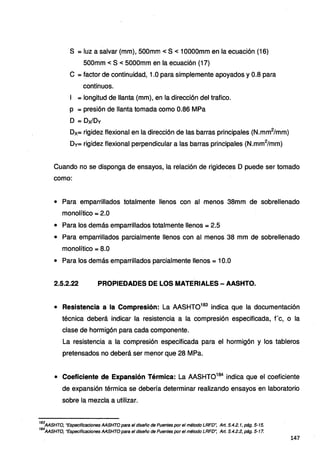 S = luz a salvar (mm), 500mm < S < 1OOOOmm en la ecuación (16)
500mm < S < 5000mm en la ecuación (17)
e = factor de continuidad, 1.0 para simplemente apoyados y 0.8 para
continuos.
1 =longitud de llanta (mm), en la dirección del trafico.
p = presión de llanta tomada como 0.86 MPa
O = Dx/Dv
Dx= rigidez flexiona! en la dirección de las barras principales (N.mm2
/mm)
Dv= rigidez flexiona! perpendicular a las barras principales (N.mm2
/mm)
Cuando no se disponga de ensayos, la relación de rigideces O puede ser tomado
como:
• Para emparrillados totalmente llenos con al menos 38mm de sobrellenado
monolítico = 2.0
• Para los demás emparrillados totalmente llenos = 2.5
• Para emparrillados parcialmente llenos con al menos 38 mm de sobrellenado
monolítico = 8.0
• Para los demás emparrillados parcialmente llenos = 1O.O
2.5.2.22 PROPIEDADES DE LOS MATERIALES - AASHTO.
• Resistencia a la Compresión: La MSHT0183
indica que la documentación
técnica deberá indicar la resistencia a la compresión especificada, fe, o la
clase de hormigón para cada componente.
La resistencia a la compresión especificada para el hormigón y los tableros
pretensados no deberá ser menor que 28 MPa.
• Coeficiente de Expansión Térmica: La MSHT0184
indica que el coeficiente
de expansión térmica se debería determinar realizando ensayos en laboratorio
sobre la mezcla a utilizar.
183
AASHTO, "Especificaciones AASHTO para el diseño de Puentes por el método LRFD~ Art. 5.4.2. 1, pág. 5-15.
184
AASHTO, "Especificaciones AASHTO para el diseño de Puentes por el método LRFD': Art. 5.4.2.2, pág. 5-17.
147
 