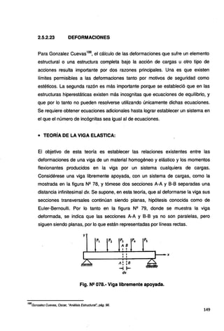 2.5.2.23 DEFORMACIONES
Para Gonzalez Cuevas188
, el cálculo de las deformaciones que sufre un elemento
estructural o una estructura completa bajo la acción de cargas u otro tipo de
acciones resulta importante por dos razones principales. Una es que existen
límites permisibles a las deformaciones tanto por motivos de seguridad como
estéticos. La segunda razón es más importante porque se estableció que en las
estructuras hiperestáticas existen más incognitas que ecuaciones de equilibrio, y
que por lo tanto no pueden resolverse utilizando únicamente dichas ecuaciones.
Se requiere obtener ecuaciones adicionales hasta lograr establecer un sistema en
el que el número de incógnitas sea igual al de ecuaciones.
• TEORÍA DE LA VIGA ELASTICA:
El objetivo de esta teoría es establecer las relaciones existentes entre las
deformaciones de una viga de un material homogéneo y elástico y los momentos
flexionantes producidos en la viga por un sistema cualquiera de cargas.
Considérese una viga libremente apoyada, con un sistema de cargas, como la
mostrada en la figura Nº 78, y tómese dos secciones A-A y 8-8 separadas una
distancia infinitesimal dx. Se supone, en esta teoría, que al deformarse la viga sus
secciones transversales continúan siendo planas, hipótesis conocida como de
Euler-8ernoulli. Por lo tanto en la figura Nº 79, donde se muestra la viga
deformada, se indica que las secciones A-A y 8-8 ya no son paralelas, pero
siguen siendo planas, por lo que están representadas por líneas rectas.
y
. P, P1 P1 p_. Ps
AB
• '
1 1
• ••
A'
• :s
-i 1-
dK
Fig. N2 078.- Viga libremente apoyada.
188
Gonzalez Cuevas, Osear, "Análisis Estructural~ pág. 96.
149
 