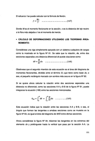 El esfuerzo f se puede calcular con la fórmula de flexión.
Me
t =T .........................................(167)
Donde Mes el momento flexionante en la sección, e es la distancia del eje neutro
a la fibra más alejada e I es el momento de inercia.
• CÁLCULO DE DEFORMACIONES UTILIZANDO LOS TEOREMAS ÁREA·
MOMENTO:
Considérese una viga simplemente apoyada con un siste~a cualquiera de cargas
como la mostrada en la figura N11 81. Se sabe que la rotación, de, entre dos
secciones separadas una distancia diferencial dx puede clacularse como:
M
de = El dx .................................... (168)
Obsérvese que el segundo miembro de esta ecuación es el área del diagrama de
momentos flexionantes, dividido entre el término El, que tiene como base dx, o
sea, el pequeño rectángulo marcado con sombra más oscura en la figura N2
82.
Si se quiere ahora calcular la rotación entre dos secciones separadas una
distancia no diferencial, como las secciones A-A y 8-8 de la figura Nº 81, puede
integrarse la ecuación (168) entre las secciones mencionadas.
J
B JB M
eAB = A de = A El dx ...... ·:· ......... (169)
Esta ecuación indica que la rotación entre las secciones A-A y 8-8, o sea, el
ángulo que forman las tangentes a amabas secciones como se muestra en la
figura N11 83, es igual al área del diagrama de MIEi entre dichas secciones.
Ahora considérese la figura Nº 84, trácense las tangentes en los extremos del
elemento dx y prolónguese hasta la vertical que pasa por la sección A-A. La
151
 