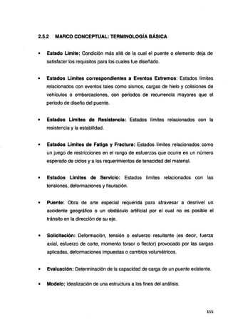 2.5.2 MARCO CONCEPTUAL: TERMINOLOGÍA BÁSICA
• Estado Límite: Condición más allá de la cual el puente o elemento deja de
satisfacer los requisitos para los cuales fue diseñado.
• Estados Límites correspondientes a Eventos Extremos: Estados límites
relacionados con eventos tales como sismos, cargas de hielo y colisiones de
vehículos o embarcaciones, con periodos de recurrencia mayores que el
periodo de diseño del puente.
• Estados Límites de Resistencia: Estados límites relacionados con la
resistencia y la estabilidad.
• Estados Límites de Fatiga y Fractura: Estados límites relacionados como
un juego de restricciones en el rango de esfuerzos que ocurre en un número
esperado de ciclos y a los requerimientos de tenacidad del material.
• Estados Límites de Servicio: Estados límites relacionados con las
tensiones, deformaciones y fisuración.
• Puente: Obra de arte especial requerida para atravesar a desnivel un
accidente geográfico o un obstáculo artificial por el cual no es posible el
tránsito en la dirección de su eje.
• Solicitación: Deformación, tensión o esfuerzo resultante (es decir, fuerza
axial, esfuerzo de corte, momento torsor o flector) provocado por las cargas
aplicadas, deformaciones impuestas o cambios volumétricos.
• Evaluación: Determinación de la capacidad de carga de un puente existente.
• Modelo: Idealización de una estructura a los fines del análisis.
155
 