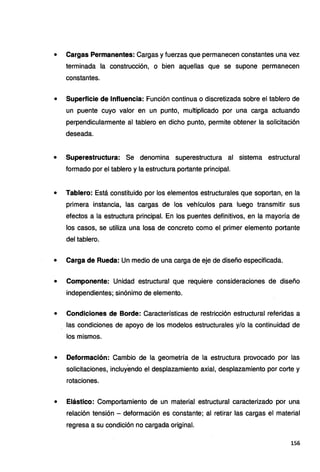 • Cargas Permanentes: Cargas y fuerzas que permanecen constantes una vez
terminada la construcción, o bien aquellas que se supone permanecen
constantes.
• Superficie de Influencia: Función continua o discretizada sobre el tablero de
un puente cuyo valor en un punto, multiplicado por una carga actuando
perpendicularmente al tablero en dicho punto, permite obtener la solicitación
deseada.
• Superestructura: Se denomina superestructura al sistema estructural
formado por el tablero y la estructura portante principal.
• Tablero: Está constituido por los elementos estructurales que soportan, en la
primera instancia, las cargas de los vehículos para luego transmitir sus
efectos a la estructura principal. En los puentes definitivos, en la mayoría de
los casos, se utiliza una losa de concreto como el primer elemento portante
del tablero.
• Carga de Rueda: Un medio de una carga de eje de diseño especificada.
• Componente: Unidad estructural que requiere consideraciones de diseño
independientes; sinónimo de elemento.
• Condiciones de Borde: Características de restricción estructural referidas a
las condiciones de apoyo de los modelos estructurales y/o la continuidad de
los mismos.
• Deformación: Cambio de la geometría de la estructura provocado por las
solicitaciones, incluyendo el desplazamiento axial, desplazamiento por corte y
rotaciones.
• Elástico: Comportamiento de un material estructural caracterizado por una
relación tensión - deformación es constante; al retirar las cargas el material
regresa a su condición no cargada original.
156
 