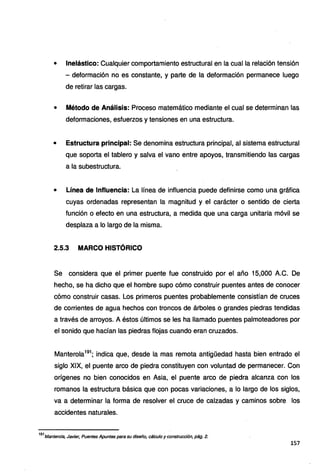 • lnelástico: Cualquier comportamiento estructural en la cual la relación tensión
- deformación no es constante, y parte de la deformación permanece luego
de retirar las cargas.
• Método de Análisis: Proceso matemático mediante el cual se determinan las
deformaciones, esfuerzos y tensiones en una estructura.
• Estructura principal: Se denomina estructura principal, al sistema estructural
que soporta el tablero y salva el vano entre apoyos, transmitiendo las cargas
a la subestructura.
• Línea de Influencia: La línea de influencia puede definirse como una gráfica
cuyas ordenadas representan la magnitud y el carácter o sentido de cierta
función o efecto en una estructura, a medida que una carga unitaria móvil se
desplaza a lo largo de la misma.
2.5.3 MARCO HISTÓRICO
Se considera que el primer puente fue construido por el año 15,000 A.C. De
hecho, se ha dicho que el hombre supo cómo construir puentes antes de conocer
cómo construir casas. Los primeros puentes probablemente consistían de cruces
de corrientes de agua hechos con troncos de árboles o grandes piedras tendidas
a través de arroyos. A éstos últimos se les ha llamado puentes palmoteadores por
el sonido que hacían las piedras flojas cuando eran cruzados.
Manterola191
; indica que, desde la mas remota antigüedad hasta bien entrado el
siglo XIX, el puente arco de piedra constituyen con voluntad de permanecer. Con
orígenes no bien conocidos en Asia, el puente arco de piedra alcanza con los
romanos la estructura básica que con pocas variaciones, a lo largo de los siglos,
va a determinar la forma de resolver el cruce de calzadas y caminos sobre los
accidentes naturales.
191
Mantero/a, Javier, Puentes Apuntes para su diseño, cálculo y construcción, pág. 2.
157
 
