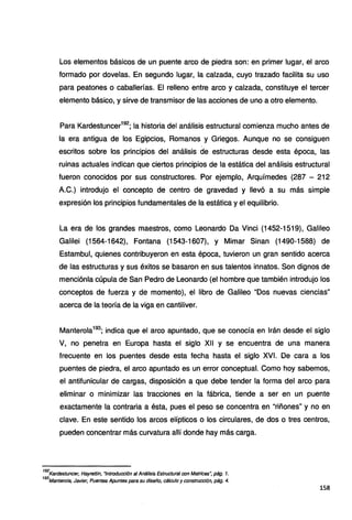 Los elementos básicos de un puente arco de piedra son: en primer lugar, el arco
formado por dovelas. En segundo lugar, la calzada, cuyo trazado facilita su uso
para peatones o caballerías. El relleno entre arco y calzada, constituye el tercer
elemento básico, y sirve de transmisor de las acciones de uno a otro elemento.
Para Kardestuncer192
; la historia del análisis estructural comienza mucho antes de
la era antigua de los Egipcios, Romanos y Griegos. Aunque no se consiguen
escritos sobre los principios del análisis de estructuras desde esta época, las
ruinas actuales indican que ciertos principios de la estática del análisis estructural
fueron conocidos por sus constructores. Por ejemplo, Arquímedes (287 - 212
A.C.) introdujo el concepto de centro de gravedad y llevó a su más simple
expresión los principios fundamentales de la estática y el equilibrio.
La era de los grandes maestros, como Leonardo Da Vinci (1452-1519), Galileo
Galilei (1564-1642), Fontana (1543-1607), y Mimar Sinan (1490-1588) de
Estambul, quienes contribuyeron en esta época, tuvieron un gran sentido acerca
de las estructuras y sus éxitos se basaron en sus talentos innatos. Son dignos de
menciónla cúpula de San Pedro de Leonardo (el hombre que también introdujo los
conceptos de fuerza y de momento), el libro de Galileo "Dos nuevas ciencias"
acerca de la teoría de la viga en cantiliver.
Manterola193
; indica que el arco apuntado, que se conocía en Irán desde el siglo
V, no penetra en Europa hasta el siglo XII y se encuentra de una manera
frecuente en los puentes desde esta fecha hasta el siglo XVI. De cara a los
puentes de piedra, el arco apuntado es un error conceptual. Como hoy sabemos,
el antifunicular de cargas, disposición a que debe tender la forma del arco para
eliminar o minimizar las tracciones en la fábrica, tiende a ser en un puente
exactamente la contraria a ésta, pues el peso se concentra en "riñones" y no en
clave. En este sentido los arcos elípticos o los circulares, de dos o tres centros,
pueden cóncentrar más curvatura allí donde hay más carga.
192
Kardestuncer, Hayrettin, "Introducción al Análisis Estructura/ con Matrices", pág. 1.
193
Mantero/a, Javier, Puentes Apuntes para su diseño, cálculo y construcción, pág. 4.
158
 
