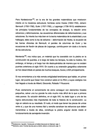 Para Kardestuncer194
; en la era de los grandes matemáticos que mostraron
interés en la mecánica estructural, hombres como Hooke (1635-1703), Johann
Bernoulli (1700-1782), Euler (1707-1783), y Lagrange (1736-1813) establecieron
los principios fundamentales de los conceptos de energía, la relación entre
esfuerzos y deformaciones, las ecuaciones diferenciales de deformaciones y sus
soluciones. Su interés fue más bien en la teoría matemática de la elasticidad y sus
hallazgos, tales como la ley de esfuerzo - deformación de Hooke, la ecuación de
las barras vibrantes de Bernoulli, el pandeo de columnas de Euler y las
ecuaciones de flexión de placas de Lagrange, contribuyeron sin duda a la teoría
de las estructuras.
Manterola195
; nos indica que, un material que ha coexistido con la piedra en la
construcción de puentes, a lo largo de todos los tiempos, ha sido la madera. Sin
embargo, el tiempo y el fuego han ido destruyéndolos de manera que no existen
puentes anteriores al siglo XVIII. En cuanto a su extensión geográfica solamente
se han desarrollado en países de muchos bosques, Suiza y USA principalmente.
Si nos remontamos a la más remota antigüedad tendríamos que hablar, en primer
lugar, del puente que Cesar hizo construir sobre el río Rhin y cuyos vestigios nos
han llegado a través de Alberti, Giocondo, Palladio Y Rusconsi.
Pues ciertamente el conocimiento de cómo conseguir con elementos lineales
pequeños, salvar una luz grande ha sido mucho más difícil de lo que a primera
vista parece. Su solución definitiva, en el siglo XIX, ha dado lugar a uno de los
logros estructurales más importantes de toda la historia de la construcción. La
viga en celosía es su resultado. El nudo, el modo que tienen las piezas de unirse
entre sí, y que de una manera fácil y sencilla canalicen los esfuerzos que deben
transmitirse a través de ellos, constituye la piedra angular donde reside el
funcionamiento de semejante invención.
194
Kardestuncer, Hayrettin, "Introducción al Análisis Estructural con Matrices': pág. 2.
195
Manterola, Javier, Puentes Apuntes para su diseño, cálculo y construcción, pág. 14.
159
 