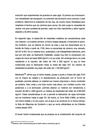evolución que experimentan los puentes en este siglo. El primero es el ferrocarril.
Las necesidades del transporte y la extensión del ferrocarril como solución a este
problema, determinó la instalación de las vías, de mucha menor flexibilidad para
acoplarse al terreno que los caminos para carros. De esto surge la necesidad de
realizar una gran cantidad de puentes, cada vez más importantes y sobre lugares
alejados y de difícil acceso.
En segundo lugar, el desarrollo de materiales metálicos de características cada
vez mejores. La fundición primero, el hierro forjado después y finalmente el acero.
Ala fundición, que se obtiene en horma de coke y que fue desarrollada por la
familia de Darby a partir de 1706, tiene un porcentaje de carbono muy elevado,
del 2% al 6%. Es un material duro, quebradizo y de trabajabilidad deficiente, pero
que por otro lado, es fácilmente moldeable, resiste muy bien la compresión con
cargas de rotura de hasta 5000 kg/cm2 y no se oxida. Sin embargo tiene una mala
resistencia a la tracción, del orden de 150 a 200 kg/cm2, lo que la hace
inadecuada para la fabricación hasta la mitad del siglo XIX. Su módulo de
elasticidad es también muy bajo, del orden de 1.100.000 kg/cm2•
Manterola200
; afirma que el hierro forjado, puesto a punto a finales del siglo XVIII
con la mejora de calidad y el abaratamiento de producción con el horno de
pudelado, permitía obtener un material con menos impurezas y menor contenido
de carbono. Esto unido a una forja mucho más eficaz, con martillos mucho más
poderosos y a la laminación, permitía obtener un material con resistencias a
tracción de 600 a 1000 kg/cm2y un módulo de elasticidad del orden de 2.000.000
kg/cm2• Estas características le van a permitir la fabricación de vigas laminadas
que se mantienen hasta el siglo XX. De hecho, la Torre Eiffel (1889), se fabrica
con hierro forjado y no con acero, con el que si se construía en el mismo tiempo,
la Sala de Máquinas de Contamin y que ya venía utilizándose en los Estados
Unidos desde 1870.
El tercer hecho fundamental que se produce es la cristalización del conjunto de
200
Mantero/a, Javier, Puentes Apuntes para su diseño, cálculo y construcción, pág. 20.
162
 