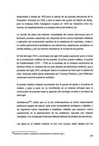 desarrollado a finales de 1870 para el cálculo de las grandes estructuras de la
Exposición Universal de 1878 y para el diseño del puente de Oporto de Seirig,
para la empresa Eiffel. Castigliano muestra en 1873 las relaciones entre las
fuerzas, los desplazamientos y la energía interna del sistema, etc.
La reunión de estos tres factores; necesidades de nuevas estructuras para el
ferrocarril, puentes, estaciones, etc, desarrollo de los nuevos materiales metálicos
y aplicación del conocimiento científico de la resistencia de materiales, unidos a
un cambio general de la sociedad en sus intenciones y esperanzas, produjeron un
cambio drástico, y de"una enorme velocidad en el mundo de los puentes.
El final del siglo XVIII y el principio del siglo XIX puede suponerse como el inicio
de la construcción metálica de los puentes. El primer puente metálico, el puente
de Coalbrookdale (1776 - 1779) es el resultado de la iniciativa constructiva de
Abraham Darby 111, heredero de una gran dinastía de fabricantes metálicos, que a
principios del siglo XVIII, consiguen reducir el material de hierro por el carbón de
coke. Actuando sobre planos elaborados por Thomas Pritchard y John Wilkinson
construyen el primer puente en fundición.
El puente metálico empieza conviviendo con el puente de piedra y el puente de
madera y poc.o a poco se va convirtiendo en el material principal para la
construcción de puentes hasta la aparición del hormigón armado a principios de
este siglo.
Kardestuncer2°2
; indica que en la era contemporánea se fueron desarrollando
poderosos equipos de cálculo, tales como computadores analógicos y digitales, y
los ingenieros fueron impulsados a establecer métodos que requieran menos
suposiciones en el planteamiento de los problemas, logrnado aún mejores
resultados. Fue introducido el llamado Método Matricial de análisis de estructuras.
Las ideas en el método matricial no son muy nuevas; están ligadas con los
202
Kardestuncer, Hayrettin, "Introducción al Análisis Estructura/ con Matrices~ pág. 3.
164
 