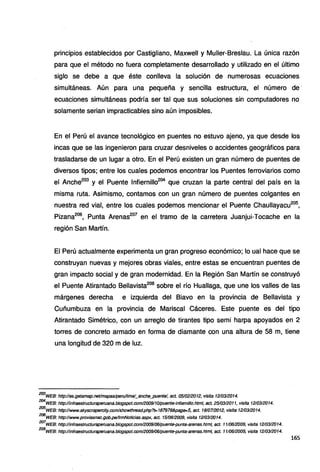 principios establecidos por Castigliano, Maxwell y Muller-Breslau. La única razón
para que el método no fuera completamente desarrollado y utilizado en el último
siglo se debe a que éste conlleva la solución de numerosas ecuaciones
simultáneas. Aún para una pequeña y sencilla estructura, el número de·
ecuaciones simultáneas podría ser tal que sus soluciones sin computadores no
solamente serian impracticables sino aún imposibles.
En el Perú el avance tecnológico en puentes no estuvo ajeno, ya que desde los
incas que se las ingeniaron para cruzar desniveles o accidentes geográficos para
trasladarse de un lugar a otro. En el Perú existen un gran número de puentes de
diversos tipos; entre los cuales podemos encontrar los Puentes ferroviarios como
el Anche203
y el Puente lnfiernillo204
que cruzan la parte central del país en la
misma ruta. Asimismo, contamos con un gran número de puentes colgantes en
nuestra red vial, entre los cuales podemos mencionar el Puente Chaullayacu205
,
Pizana206
, Punta Arenas207
en el tramo de la carretera Juanjui-Tocache en la
región San Martín.
El Perú actualmente experimenta un gran progreso económico; lo ual hace que se
construyan nuevas y mejores obras viales, entre estas se encuentran puentes de
gran impacto social y de gran modernidad. En la Región San Martín se construyó
el Puente Atirantado Bellavista208
sobre el río Huallaga, que une los valles de las
márgenes derecha e izquierda del Biavo en la provincia de Bellavista y
Cuñumbuza en la provincia de Mariscal Cáceres. Este puente es del tipo
Atirantado Simétrico, con un arreglo de tirantes tipo semi harpa apoyados en 2
torres de concreto armado en forma de diamante con una altura de 58 m, tiene
una longitud de 320 m de luz.
203
WEB: http:lles.getamap.netlmapas/peru/lima/_anehe_puentel, set. 0510212012, visita 1210312014.
204
WEB: http://infraestructuraperuana.blogspot.com/2009/1Olpuente-infiemillo.html, set. 2510312011, visita 1210312014.
205
WEB: http://www.skyscrapercity.com/showthread.php?t=187978&page=5, set. 18/07/20t2, visita 1210312014.
206
WEB: http://www.proviasnae.gob.pe/frmNotieias.aspx, set. 1510612009, visita 1210312014.
207
WEB: http://infraestructuraperuana.blogspot.com/2009/06/puente-punta-arenas.html, set. 1110612009, visita 1210312014.
208
wEB: http://infraestructuraperuana.blogspot.com/2009/06/puente-punta-arenas.htm/, set. 1110612009, visita 1210312014.
165
 