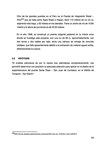 Otro de los grandes puentes en el Perú es el Puente de Integración Brasil -
Perú209
que se halla entre Assis Brasil e lñapari, tiene 11O metros de luz en su
segmento más largo, y 62 metros en los laterales. Tiene un ancho de vía de 16.80
metros y la altura de sus torres es de 22.50 metros.
En el año 1998, se construyó un puente colgante peatonal en la misma zona
donde se investiga este proyecto, con una luz de 85 m. aproximadamente, con
dos torres y dos cables por lado, tenía una cámara de anclaje de concreto
ciclópeo, que falló aparentemente debido a la extracción de material aguas arriba,
distorsionando la cuenca.
2.6 HIPÓTESIS
"El análisis estructural de por lo menos tres alternativas comparativamente, nos
permitirá determinar con precisión la adecuada selección para aplicar en el diseño de la
superestructura del puente Santa Rosa - San Juan de Cumbaza, en el distrito de
Tarapoto - San Martín".
209
WEB: http://es.wikipedia.org/wiki!Carretera_/nteroce%C3%A1nica, act. 1011012012, visita 1210312014.
166
 