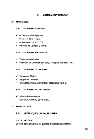 111. MATERIALES Y METODOS
3.1 MATERIALES
3.1.1 RECURSOS HUMANOS
./ 02 Tesistas investigadores.
./ 01 Asesor de la F.l.C.A.
./ 01 Ca-Asesor de la F.l.C.A.
./ Personal de Cómputo y Dibujo.
3.1.2 RECURSOS MATERIALES
./ Textos especializados.
./ Materiales de Oficina (Papel Bond, Tinta para impresora, etc.).
3.1.3 RECURSOS DE EQUIPOS
./ Equipos de Oficina.
./ Equipos de Cómputo.
./ Unidades de Almacenamiento de datos (USB y CD's).
3.1.4 RECURSOS INFORMÁTICOS
./ Información de Internet.
./ Sofware SAP2000 y CSI BRIDGE.
3.2 METODOLOGÍA
3.2.1 UNIVERSO, POBLACIÓN, MUESTRA
3.2.1.1 UNIVERSO
Se toma como universo a los puentes de la Región San Martín.
167
 