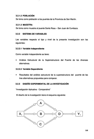 3.2.1.2 POBLACIÓN
Se toma como población a los puentes de la Provincia de San Martín.
3.2.1.3 MUESTRA
Se toma como muestra al puente Santa Rosa - San Juan de Cumbaza.
3.2.2 SISTEMA DE VARIABLES
Las variables respecto al tipo y nivel de la presente investigación son las
siguientes:
3.2.2.1 Variable Independiente
Como variable independiente se tiene:
• Análisis Estructural de la Superestructura del Puente de las diversas
alternativas.
3.2.2.2 Variable Dependiente
• Resultados del análisis estructural de la superestructura del puente de las
tres alternativas propuestas para comparar.
3.2.3 DISEÑO EXPERIMENTAL DE LA INVESTIGACIÓN
"Investigación Aplicativa - Comparativa"
El diseño de la investigación tiene el esquema siguiente:
168
 