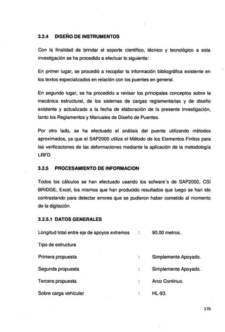 3.2.4 DISEÑO DE INSTRUMENTOS
Con la finalidad de brindar el soporte científico, técnico y tecnológico a esta
investigación se ha procedido a efectuar lo siguiente:
En primer lugar, se procedió a recopilar la información bibliográfica existente en
los textos especializados en relación con los puentes en general.
En segundo lugar, se ha procedido a revisar los principales conceptos sobre la
mecánica estructural, de los sistemas de cargas reglamentarias y de diseño
existente y actualizado a la fecha de elaboración de la presente investigación,
tanto los Reglamentos y Manuales de Diseño de Puentes.
Por otro lado, se ha efectuado el análisis del puente utilizando métodos
aproximados, ya que el SAP2000 utiliza el Método de los Elementos Finitos para
las verificaciones de las deformaciones mediante la aplicación de la metodología
LRFD.
3.2.5 PROCESAMIENTO DE INFORMACION
Todos los cálculos se han efectuado usando los sofware's de SAP2000, CSI
BRIDGE, Excel, los mismos que han producido resultados que luego se han ido
contrastando para detectar errores que se pudieron haber cometido al momento
de la digitación.
3.2.5.1 DATOS GENERALES
Longitud total entre eje de apoyos extremos 90.00 metros.
Tipo de estructura
Primera propuesta Simplemente Apoyado.
Segunda propuesta Simplemente Apoyado.
Tercera propuesta Arco Continuo.
Sobre carga vehicular HL-93.
170
 