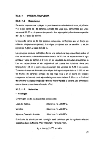 3.2.5.1.1 PRIMERA PROPUESTA
3.2.5.1.1.1 Descripción
Para esta propuesta se optó por un puente conformado de tres tramos, el primero
y el tercer tramo es de concreto armado tipo viga losa, conformado por unos
tramos de 22.50 m. simplemente apoyado. Las vigas principales tienen un peralte
de 1.60 m. y base de 0.50 m.
El segundo tramo se de tipo sección compuesta, conformado por un tramo de
45.00 m. simplemente apoyado. Las vigas principales son de sección 1 o W, de
peralte de 1.80 m. y base de 0.60 m.
La estructura portante del tablero forma una estructura tipo emparrillado sobre el
cual se encuentra la losa de concreto armado de 0.22 m. de espesor entre la viga
principal y varia de 0.20 m. a 0.15 m. en los voladizos. La armadura principal de la
losa es perpendicular al eje longitudinal del puente los voladizos tiene una
longitud de 1.75 m y sobre ellos descansan dos veredas de 1.20 m de ancho.
Transversalmente se han colocado vigas diafragmas espaciadas a 5.625 m. en
los tramos de concreto armado de tipo viga losa y en el tramo de sección
compuesta se han colocado vigas diafragmas espaciadas a 7.50m con la finalidad
de arriostrar la vigas principales y brindar mayor rigidez al tablero. Los principales
elementos se presenta en el cuadro Nº 01.
3.2.5.1.1.2 Materiales
• Hormigón
El hormigón tendrá las siguientes resistencias:
Losa del Tablero : Concreto f c =28 MPa.
Veredas : Concreto f c =28 MPa.
Vigas de Concreto Armado : Concreto f c =28 MPa.
El módulo de elasticidad del hormigón será calculado por la siguiente relación
especificada en la Norma AASHTO LRDF. Fórmula (162).
Ec = 0.043ycl.5.v'f'C, en MPa.
172
 