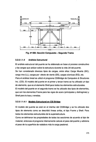 18
Qf{l 1 750 1 600 1 1004 996 1 000 1 750 1 950
Fig. N2 086: Sección Compuesta - Segundo Tramo
3.2.5.1.1.4 Análisis Estructural
El análisis estructural del puente se ha elaborado en base al proceso constructivo
y las cargas que actúan sobre la estructura durante la vida útil del puente.
Se han considerado diversos tipos de cargas, entre ellos: Carga Muerta (DC),
carga viva (LL), cargas por efecto de viento (DS), cargas sísmicas (EQ), etc.
Para el análisis lineal se utilizó el programa CSIBridge de Computers & Structures
lnc. (CSI). El modelo del puente en el primer y tercer tramo se ha utilizado un tipo
de elemento, que es el elemento Shell para todos los elementos estructurales.
El modelo del puente en el segundo tramo se ha utilizado dos tipos de elementos,
que son los elementos Frame para las vigas de acero (principales y diafragmas) y
Shell para la losa y veredas.
3.2.5.1.1.4.1 Modelo Estructural en CSI Bridge
El modelo del puente se creó en el interfaz del CSIBridge y se ha utilizado dos
tipos de elemento como se describió líneas arriba, el tipo Frame y Shell. Para
todos los elementos estructurales de la superestructura.
Como se definieron las propiedades de todas las secciones de acuerdo al tipo de
material, entonces el programa internamente calcula el peso del puente y adiciona
el peso de la superficie de rodadura más la carga peatonal.
175
 