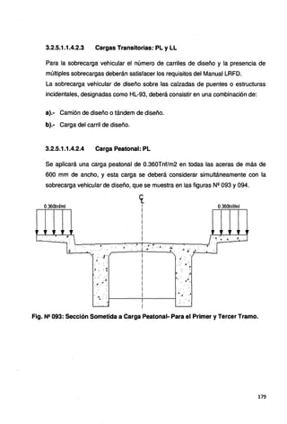 3.2.5.1.1.4.2.3 Cargas Transitorias: PL y LL
Para la sobrecarga vehicular el número de carriles de diseño y la presencia de
múltiples sobrecargas deberán satisfacer los requisitos del Manual LRFD.
La sobrecarga vehicular de diseño sobre las calzadas de puentes o estructuras
incidentales, designadas como HL-93, deberá consistir en una combinación de:
a).· Camión de diseño o tándem de diseño.
b).· Carga del carril de diseño.
3.2.5.1.1.4.2.4 Carga Peatonal: PL
Se aplicará una carga peatonal de 0.360Tnf/m2 en todas las aceras de más de
600 mm de ancho, y esta carga se deberá considerar simultáneamente con la
sobrecarga vehicular de diseño, que se muestra en las figuras Nº 093 y 094.
0.360tnf/ml 0.36otnf/ml
r ,r ,r 1• , r ,, ,, . ,, ,,
.........___-..;......,....;....·
."4:  • '4
~ 4
. . . . .. ~ . . .,· .•. -~ .. J... t..' ·<e!·
l
l.....,--~~-:----:~-:--..~-r-:,:-:--;r~-:-..,,._.__,..____--""
•l '. .. - : . . . . . ... . .. .. . .J. :,{ ~-.
'A. :. •t ._./ . ..f,__.__.,_--..J
.¡º .'
.:·r
~
• : J¡,· •
..
:· ·.
4 . .4
: ·
..·
. .t.
'. ~·."' :.
4,,·. _¡
.· "' ..
"'·.4· .:.
·"'~: : 1 - - - - - - ; - - - - - - t
.< !
... ' !
Fig. N2 093: Sección Sometida a Carga Peatonal- Para el Primer y Tercer Tramo.
179
 