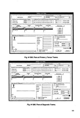 ¡·rr~-~~~2~-~-~.~~--1~~1~,~~JJ~-:~-=-!.-.:~~'-:JI~~----_=-__---~JtJl
longl4r>e l3.04S . . . P' Or:..;,eti•~ii.Mle"ll'hNo1GrM!<;.1 f.h<>n '1/ 14. . . olSpanlength
eton U.ne ·l3.048 . . . . .P' Oi-óe1..irz,,ií,;n LengthN<1t Gre,,te Th1•1' l/ 110. . . . of lane length
.,,..~~..-·-·~----· ~·~~,----------·
LaneOata-~·--~------~------;-----~----~~.,.-~-----,-..-,...-~·~----~-·1
Bridge Station Ceritertine Olfset Lane Widlh · .
layout Une m m m Move Lane...
IPPl·SA·TE 310. 'º· 14.2 Add ;¡
,rf]1~:.;¡¡i11:s¡_~~~-~Tli]•E•····.r
i~m2.•s•••··.·rºP·.••••••rir
11
.2•••••• :~n=:~
1
1
.-PlanView (X·Y Projection)----------~-- ----.,.....----·-
[
bjecls Loaded
.. By. Lana~
t
N01th
l<l)IC>Ul Une 1
Station ,,...-------
Bearing 11
Radius }..-------
Grade 1
X.-,-~----
y l
2 , - - - - - - -
r. S nap To Layout Une
r SnapTolane
r- Ptogram Oeterrnined
r Group
. .
l
----.~~--
·Lane Edge ryj,e--·~ --:::::¡
Left Edge !interior ~ 1
Right Edge JE><teriot 3__J
Display Colot •
OK Cancel 1
Fig. Ne 095: Para el Primer y Tercer Tramo.
Centerline Olfset Movelane...
Station laneWidlh
m m m
jPP·SA·TC Oi] jo ¡o. 14.2 Adó
~r#"~-~~~----·.~r~·.----r~¿.-----~r~·
2 . . . . .
PlantViewIX·Y Ptojectionl-.--~---.---.--Layout Line -;----·---1r·-~::-.:.::.:.:•.:.~]
Station 1 · . r Group . .
North Bearing 1 . . . 1 . -·------··
A<ldiuo 1 -Lane Edge Type ·. · 8 ] _
. . .
Grade 1 Left Edge jInterior 3
X 1 Righl Edge fE><terior ::!)
y. 1 -
2 1 Display Colot •
r. Snap To layout Une
r Snap To lane
Fig. N2 096: Para el Segundo Tramo.
OK
181
 