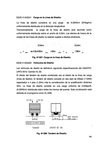 3.2.5.1.1.4.2.5.1 Carga en la Línea de Diseño:
La línea de diseño consistirá en una carga de 9.30KN/m (970kgf/m)
uniformemente distribuida en la dirección longitudinal.
Transversalmente la carga de la línea de diseño será asumida como
uniformemente distribuida sobre un ancho de 3.00m. Los efectos de fuerza de la
cargas de las líneas de diseño no estarán sujetas a efectos dinámicos.
9.3kN'm 9.3kN'm
·var4,30a9.00m
-- - 4.30m
¡
.
..¡.. t, .. ...
Fig. Nº 097: Carga en la línea de Diseño.
3.2.5.1.1.4.2.5.2 Vehículos de Diseño:
Los vehículos de diseño se definieron siguiendo especificaciones del AASHTO-
LRFD 201 O. Camión HL-93.
El efecto del tándem de diseño combinado con el efecto de la línea de carga
(línea de diseño). El tándem de diseño consiste en dos ejes de 25kips (110KN)
espaciados a 4 pies (1.20m) más la consideración de la amplificación dinámica
33%. La línea de diseño consiste en una carga uniforme de 0.64kips/ft.
(9.30KN/m) distribuida sobre todos los tramos del puente. Esta combinación está
definida en el programa como HL-93M.
110 KN t .110 KN
111111111:~}~~1~:11111111
TANDEM ANCHO DE V/A
Fig. Nº 098: Tandem de Diseño.
182
 