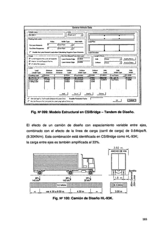 General Vehide Data
r rV~mme
--
1!IHL·SlM·l . 1[!~.:.~, ~ Ti 1
• •
1
l
íFloOlingAlde Loads • •
--¡ .
Value Widlh Type A>deWodlh Load Plan 1
Jo. lonePoint ..:JI !
1 FmLaneMomentt
11 I r 1
Fm Othér Respon.es lo !ÓnePoin1 31
!
¡ r Oouble the Lane Moment Load When CalcUating Negative Span Moment• Load Elevation
rUsage---~----J@T'~-~- --] f·---------~
',, ""'"~""··~~.,- ...,,~..,... ¡,,.... . .. . ¡,~ .... :il """-: 1
1 ¡;; tl'I'~~ /<'1!""" 'iu¡;l).:>ot fotC'" u.ne In! . Edge lo6036 Unif . 1 :::¡j . . .1 .
¡;:- """' . · . orm None ·-~ Mcm·~¡or,hc'..v .
~r. °''""R~c~~$ . . . · _. .._ ·· ._ · · ·
------- ------- . ,,_
r- . J
Load Mínimum Maí<irrun Unilórm Uniform Unifmm . A>de Aicle Alde
Length Type Oistance Oistance Load Wodlh Type Wldlh . Load Width Type Wtdlh
1 ~~~;:, ~j1n1;~· 1 !~-~~ jF~~W~h 313.~~ . (1s.~~ Ir':~~ 311.~ .· .
¡,,__ r=rr=,-~- r=rr=~
l-~ - - '~- - .
,, ' ' . :
1 ' • " :
. .
: :· ' :· ', .1, '
·. . .... · . .· . Md_ j ... l~t~, J . l~Mfy 1 ... 0~•1~ 1 . . . . . . ·.
---- -·-
r l<tc;Je App".-±~ i I>S•r1.tJd:e (Ad¡,.,,.,,,..)La~ Od9 Straddle Reduclicii Fadm · 1
r ve;;';::!ol1'1l"'"°fl.l'')lrill~(ln_L~~hol0i!et;;~n)
OK 1 IL~I
Fig. Nº 099: Modelo Estructural en CSIBridge - Tandem de Diseño.
El efecto de un camión de diseño con espaciamiento variable entre ejes,
combinado con el efecto de la línea de carga (carril de carga) de 0.64kips/ft.
(9.30KN/m). Esta combinación está identificada en CSIBridge como HL-93K;
la carga entre ejes es también amplificada al 33%.
8P=I
145 kNf
111111111111111111111111111111111:~;~:~~~~:111111111111111111Illlm11111111111
L~J. var 4.30 a 9.00 m • J . 4.30 m .1. rr; J.
Bordillo
¡ ~~
l 1,8 m 1 ~ ~
~- -.+o_J
1m1~;n~r~111111 ~ ~
L3.00m J
Fig. N2 100: Camión de Diseño HL-93K.
183
 