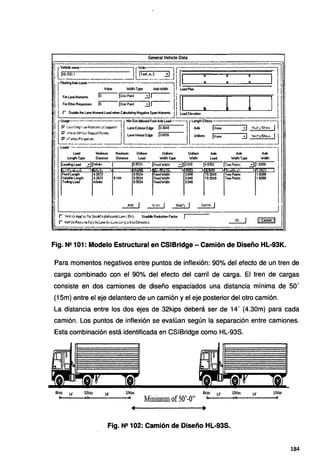 General Vehide Data
Fig. N2 101: Modelo Estructural en CSIBridge - Camión de Diseño HL·93K.
Para momentos negativos entre puntos de inflexión: 90% del efecto de un tren de
carga combinado con el 90% del efecto del carril de carga. El tren de cargas
consiste en dos camiones de diseño espaciados una distancia mínima de 50'
(1 Sm) entre el eje delantero de un camión y el eje posterior del otro camión.
La distancia entre los dos ejes de 32kips deberá ser de 14' (4.30m) para cada
camión. Los puntos de inflexión se evalúan según la separación entre camiones.
Esta combinación está identificada en CSIBridge como HL-938.
8kíPS 14' 32kÍJll 14'
Minimum of50'-O"
8kíps 1~,
"'
Fig. N!! 102: Camión de Diseño HL-93S.
32kips
1 -
14' 32kiPS
184
 