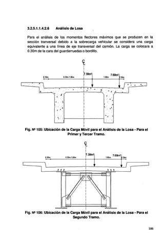3.2.5.1.1.4.2.6 Análisis de Losa
Para el análisis de los momentos flectores max1mos que se producen en la
sección tranversal debido a la sobrecarga vehicular se considera una carga
equivalente a una línea de eje transversal del camión. La carga se colocara a
0.30m de la cara del guardarruedas o bordillo.
0.30m
'8
....
.6 •. : :
: " :".!
. ~- ." :.
cr.
1
i
0.30m-1.80m
~.39tnf 7.69tnf
1.BOm .30m
.4
• 4 •
/;'..,;. .~
·"¿ : ~ 1 - - - - - - - - i - - - - - - f
!
1
- • ·.s.. .4. - .4 .d
Fig. N2 105: Ubicación de la Carga Móvil para el Análisis de la Losa· Para el
0.30m
Primer y Tercer Tramo.
0.30m-1.80m
cr_
l
¡
f.39tnf
i
i
7.69tnf
1.80m .30m
Fig. N2 106: Ubicación de la Carga Móvil para el Análisis de la Losa· Para el
Segundo Tramo.
186
 