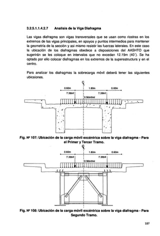 3.2.5.1.1.4.2.7 Analisis de la Viga Diafragma
Las vigas diafragma son vigas transversales que se usan como riostras en los
extremos de las vigas principales, en apoyos y puntos intermedios para mantener
la geometría de la sección y asi mismo resistir las fuerzas laterales. En este caso
la ubicación de los diafragmas obedece a disposiciones del AASHTO que
sugerirán se les coloque en intervalos que no excedan 12.19m (40'). Se ha
optado por ello·colocar diafragmas en los extremos de la superestructura y en el
centro.
Para analizar los diafragmas la sobrecarga móvil deberá tener las siguientes
ubicaiones.
0.60m
7.39tnf
<fl• • •
.6 ., : 1
:ll
.. ~- . 4 :.
1.80m
7.39tnf
.~
.· ~
. ..
·"'.& : : 1------..-------i
4 4. .....$
i
i
0.60m
.. "': ·.., .• 4 ~
Fig. N9 107: Ubicación de la carga móvil excéntrica sobre la viga diafragma - Para
•
el Primer y Tercer Tramo.
0.60m
7.39tnf
ce.
1
¡ 1.80m
1
i
10.96tnf/ml
7.39tnf
0.60m
•
Fig. N9 108: Ubicación de la carga móvil excéntrica sobre la viga diafragma - Para
Segundo Tramo.
187
 