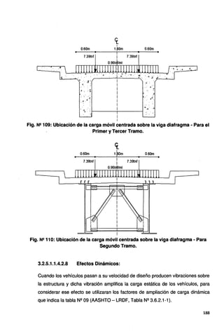 .,,
0.60m
7.39tnf
. . ..
• " • ,¿
: ·..·
. 4
4 •
~- . .·
<r.
1
1.aom 0.60m
7.39tnf
.¡':
4
;• ·.
..
".
4.A . .4
·"'.i : : i-----------1
i
i
..·.
•• ·~ "' •• <4 .e:
,"f•
Fig. N2 109: Ubicación de la carga móvil centrada sobre la viga diafragma - Para el
Primer y Tercer Tramo.
<i
0.60m 1.~m 0.60m
• • i • '
7.39tnf
i 7.39tnf
0.96trlf/ml
i
Fig. Nº 110: Ubicación de la carga móvil centrada sobre la viga diafragma - Para
Segundo Tramo.
3.2.5.1.1.4.2.8 Efectos Dinámicos:
Cuando los vehículos pasan a su velocidad de diseño producen vibraciones sobre
la estructura y dicha vibración amplifica la carga estática de los vehículos, para
considerar ese efecto se utilizaran los factores de ampliación de carga dinámica
que indica la tabla Nº 09 (AASHTO- LRDF, Tabla Nº 3.6.2.1-1).
188
 