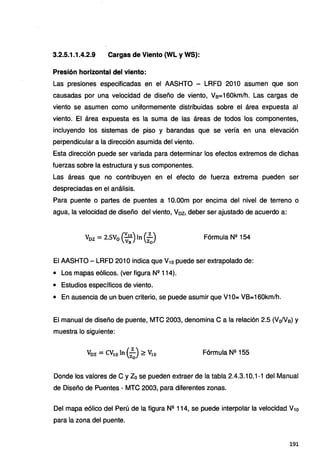 3.2.5.1.1.4.2.9 Cargas de Viento {WL y WS):
Presión horizontal del viento:
Las presiones especificadas en el AASHTO - LRFD 2010 asumen que son
causadas por una velocidad de diseño de viento, Vs=160km/h. Las cargas de
viento se asumen como uniformemente distribuidas sobre el área expuesta al
viento. El área expuesta es la suma de las áreas de todos los componentes,
incluyendo los sistemas de piso y barandas que se vería en una elevación
perpendicular a la dirección asumida del viento.
Esta dirección puede ser variada para determinar los efectos extremos de dichas
fuerzas sobre la estructura y sus componentes.
Las áreas que no contribuyen en el efecto de fuerza extrema pueden ser
despreciadas en el análisis.
Para puente o partes de puentes a 1O.OOm por encima del nivel de terreno o
agua, la velocidad de diseño del viento, Voz, deber ser ajustado de acuerdo a:
Voz = 2.SV0 (~~)In (zzJ Fórmula Nº 154
El AASHTO- LRFD 2010 indica que V10 puede ser extrapolado de:
• Los mapas eólicos. (ver figura Nº 114).
• Estudios específicos de viento.
• En ausencia de un buen criterio, se puede asumir que V10= VB=160km/h.
El manual de diseño de puente, MTC 2003, denomina Ca la relación 2.5 (Vo/V8) y
muestra lo siguiente:
Fórmula Nº 155
Donde los valores de C y Zo se pueden extraer de la tabla 2.4.3.10.1-1 del Manual
de Diseño de Puentes - MTC 2003, para diferentes zonas.
Del mapa eólico del Perú de la figura Nº 114, se puede interpolar la velocidad V10
para la zona del puente.
191
 