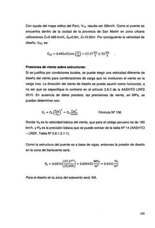 Con ayuda del mapa eólico del Perú, V10, resulta ser 55km/h. Como el puente se
encuentra dentro de la ciudad de la provincia de San Martin en zona urbana
utilizaremos C=0.485 km/h, Z0=0.8m, Z=10.00m. Por consiguiente la velocidad de
diseño, Voz, es:
(
10) km km
Vvz =0.485x55xln - =67.37- ~ 55-
o.a h h
Presiones de viento sobre estructuras:
Si se justifica por condiciones locales, se puede elegir una velocidad diferente de
diseño del viento para combinaciones de carga que no involucren el viento en la
carga viva. La dirección del viento de diseño se puede asumir como horizontal, a
no ser que se especifique lo contrario en el artículo 3.8.3 de la AASHTO LRFD
201 O. En ausencia de datos precisos, las precisiones de viento, en MPa, se
pueden determinar con:
(
Vnz)
2
Vnz
2
Pn =P8 - =P8 - -
v8 2s,600
Fórmula NQ 156
Donde Ve es la velocidad básica del viento, que para el código peruano es de 160
km/h, y Pe es la precisión básica que se puede extraer de la tabla Nº 14 (AASHTO
- LRDF, Tabla Nº 3.8.1.2.1-1).
Como la estructura del puente es a base de vigas, entonces la presión de diseño
en la zona del barlovento será:
(
67.372
) MPa Tn
P0 =0.0024
251600
=0.000425 m2 = 0.0425 m2
Para el diseño en la zona del sotavento será: NA.
192
 